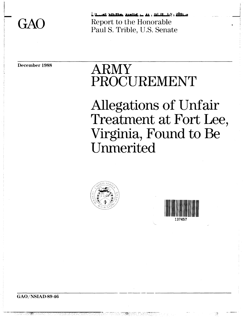 handle is hein.gao/gaobabpef0001 and id is 1 raw text is: GAO


Report to the Honorable
Paul S. Trible, U.S. Senate


December 1988


ARMY
PROCUREMENT
Allegations of Unfair
Treatment at Fort Lee,
Virginia, Found to Be
Unmerited


\75 I
              II1 111


GAO/NSIAD-89-46


