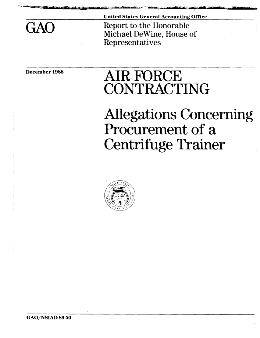 handle is hein.gao/gaobabpei0001 and id is 1 raw text is: 
GAO


United States General Accounting Office
Report to the Honorable
Michael DeWine, House of
Representatives


December 1988


AIR FORCE
CONTRACTING


Allegations Concerning
Procurement of a
Centrifuge Trainer


GAO/NSIAD-89-50


