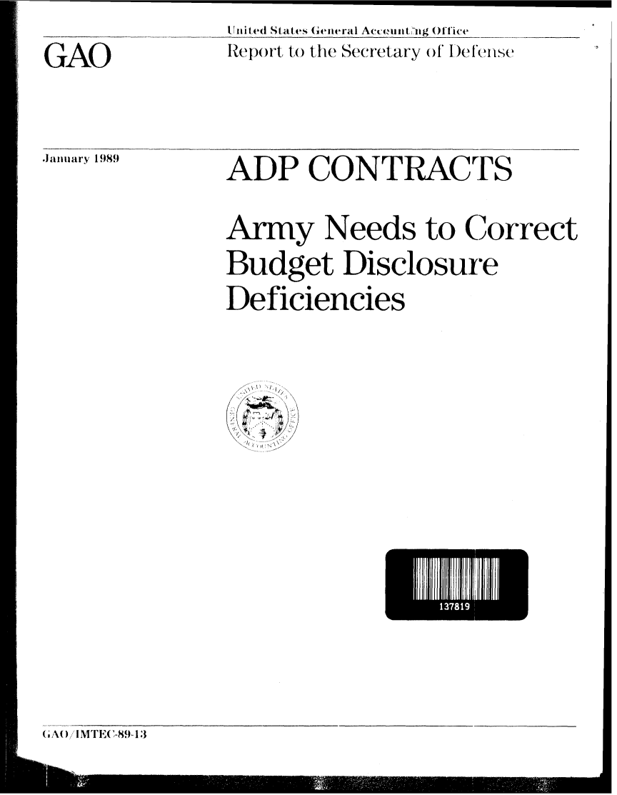 handle is hein.gao/gaobabpgi0001 and id is 1 raw text is: GAO


Ult it (d States General Accumnti:ig Office
Repo)rt to the Secretary of I)efebnse


.Januiary 1989


ADP CONTRACTS
Army Needs to Correct
Budget Disclosure
Deficiencies


I 3i8


(A) IM1TC-89 13


