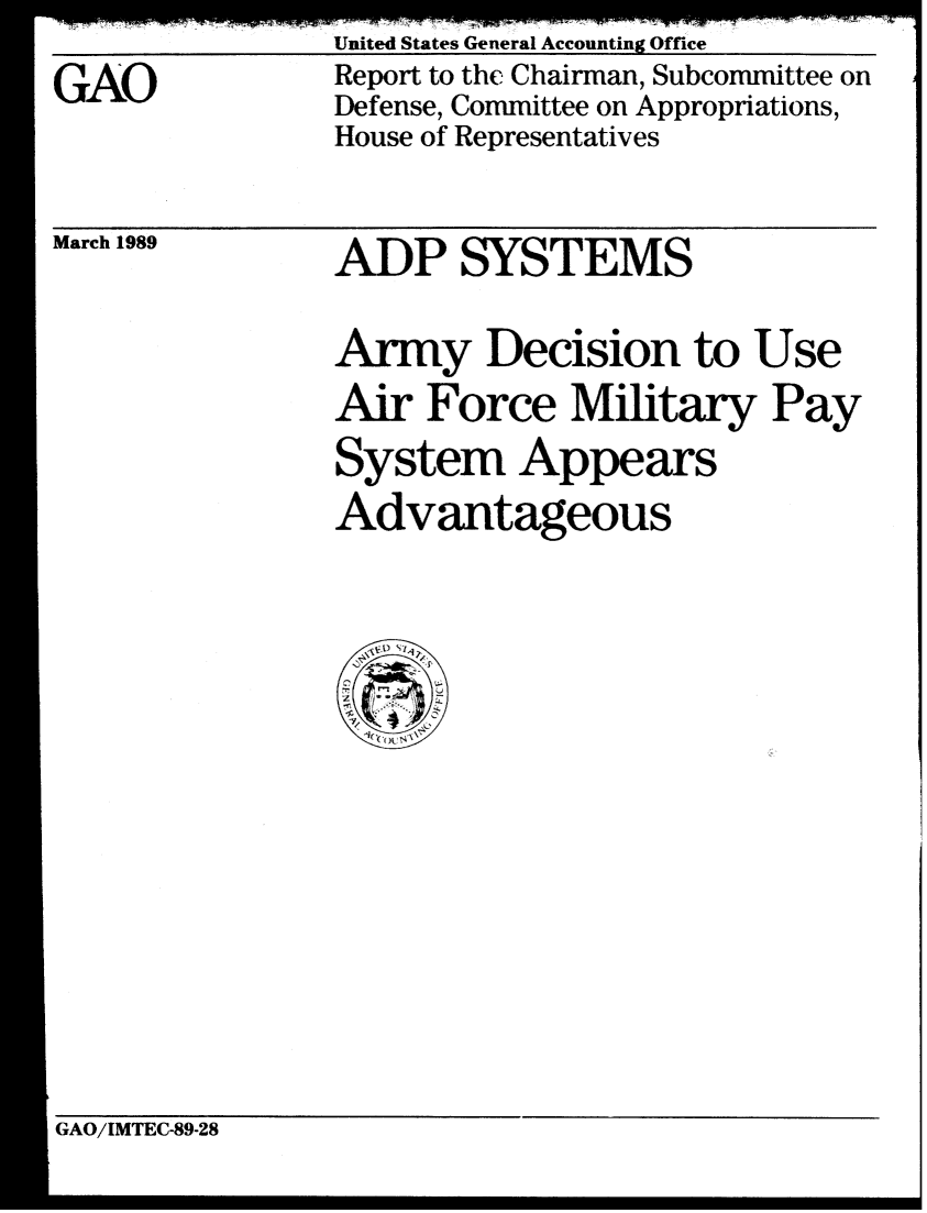 handle is hein.gao/gaobabphp0001 and id is 1 raw text is: 
GAO


United States General Accounting Office
Report to the Chairman, Subcommittee on
Defense, Committee on Appropriations,
House of Representatives


March 1989


ADP SYSTEMS


Army Decision to Use
Air Force Military Pay
System Appears
Advantageous


GAO/IMTEC-89-28


