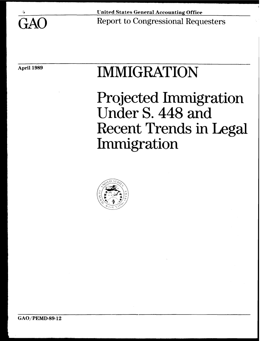 handle is hein.gao/gaobabpjt0001 and id is 1 raw text is: United States General Accounting Office


GAO


Report to Congressional Requesters


April 1989


IMMIGRATION
Projected Immigration
Under S. 448 and
Recent Trends in Legal
kImigration


GAO/PEMD-89-12


