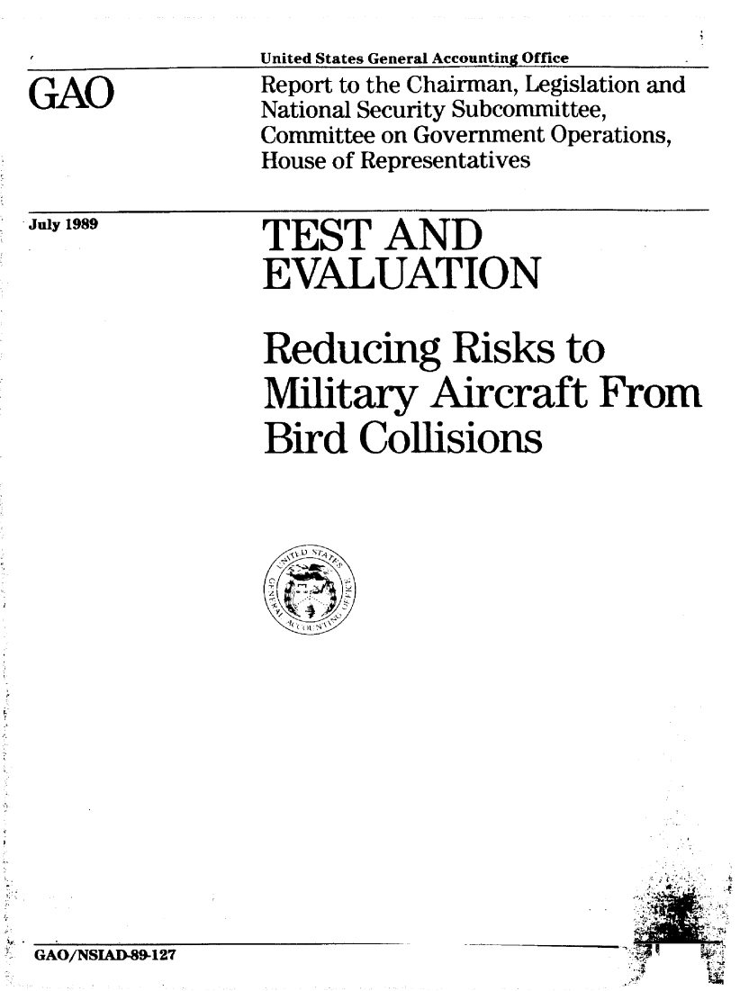 handle is hein.gao/gaobabpot0001 and id is 1 raw text is: 


GAO


United States General Accounting Office
Report to the Chairman, Legislation and
National Security Subcommittee,
Committee on Government Operations,
House of Representatives


 July 1989


TEST AND
EVALUATION


Reducing Risks to

Military Aircraft From

Bird Collisions


       4
  * '~-r *~:
  ..tt.t 4'
     *~
'21!
      1~


GAO/NSIAD-89-127


