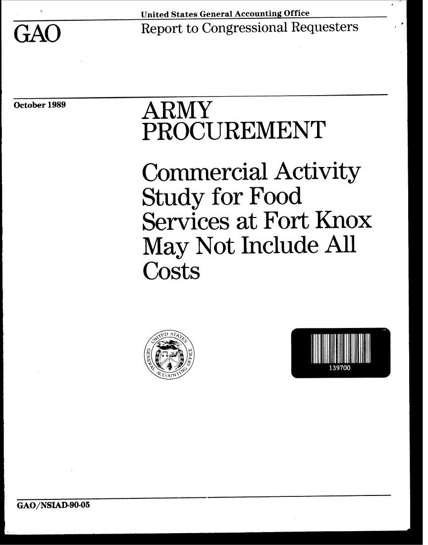 handle is hein.gao/gaobabprx0001 and id is 1 raw text is: United States General Accounting Office


Report to Congressional Requesters


GAO


October 1989


ARMY
PROCUREMENT
Commercial Activity
Study for Food
Services at Fort Knox
May Not Include All
Costs


1397I


GAO/NSIAD-90-05


