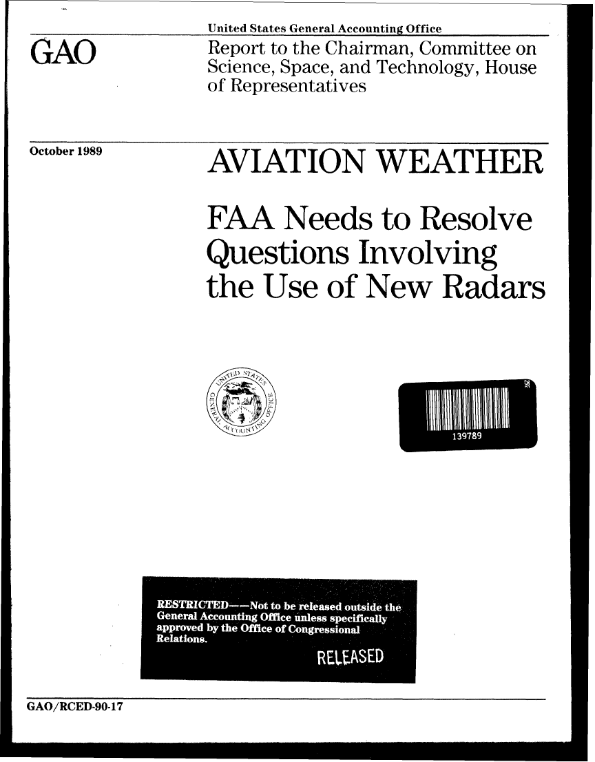 handle is hein.gao/gaobabpsk0001 and id is 1 raw text is: 


GAO


United States General Accounting Office
Report to the Chairman, Committee on
Science, Space, and Technology, House
of Representatives


October 1989


AVIATION WEATHER



FAA Needs to Resolve

Questions Involving

the Use of New Radars


   1)
     /
 '-)
 0
/

   ~


El           q


GAO/RCED-90-17


RESTRICTED--Not to be released outside th6.
General Accounting Office unless specifically
aPProved by the Office of Congressional
Relations.
                 RUASED


