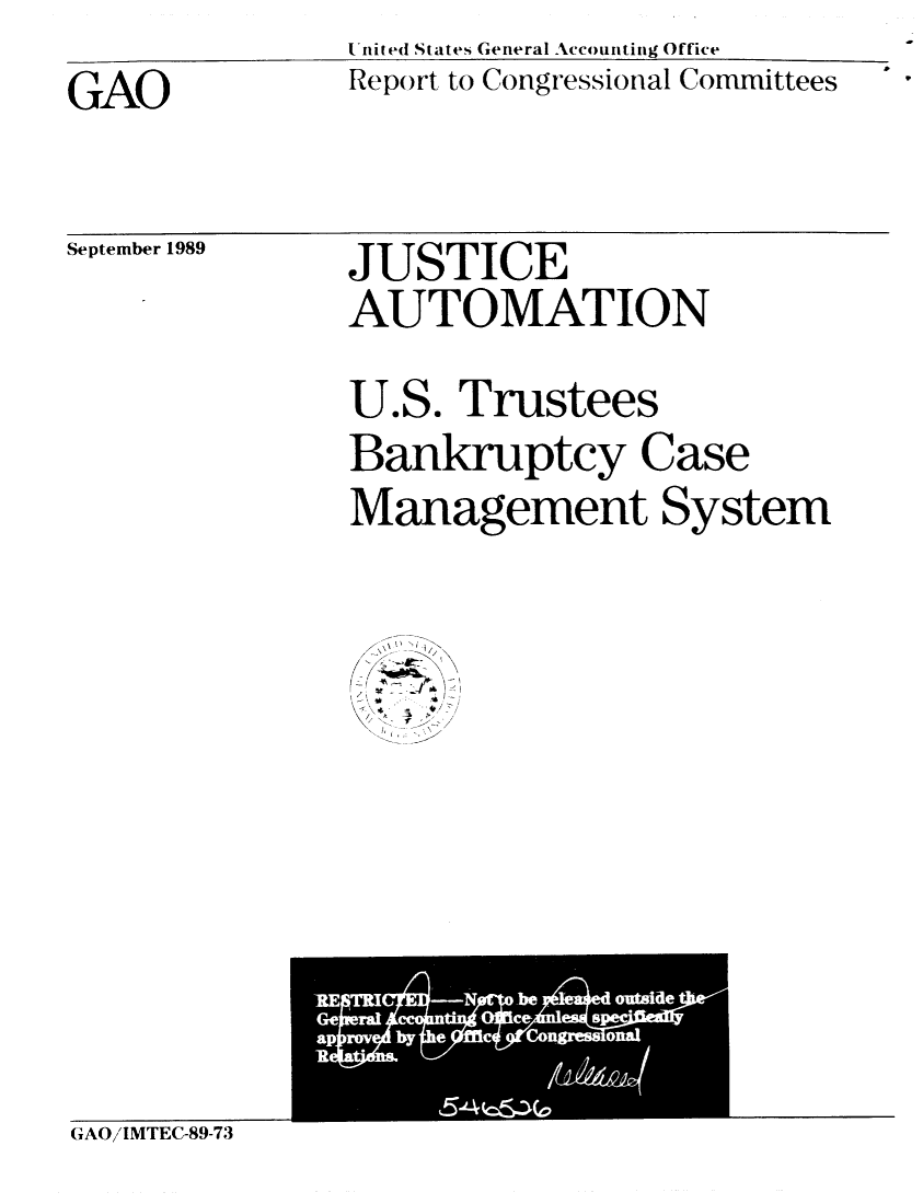 handle is hein.gao/gaobabpsx0001 and id is 1 raw text is:                United States General Accounting Office
GAO            Report to Congressional Committees


September 1989


JUSTICE
AUTOMATION


U


eS.


Trustees


Bankruptcy Case
Management System


\e 4 - 4
  ~ r3
  f


GAO/IMTEC-89-73


