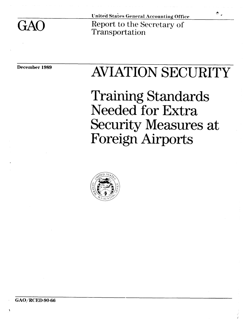 handle is hein.gao/gaobabpvb0001 and id is 1 raw text is: Unitel States General Accounting Office
Report to the Secretary of
Transportation


December 1989


AVIATION SECURITY
Training Standards
Needed for Extra
Security Measures at
Foreign Airports


GAO/RCED-90-66


GAO


