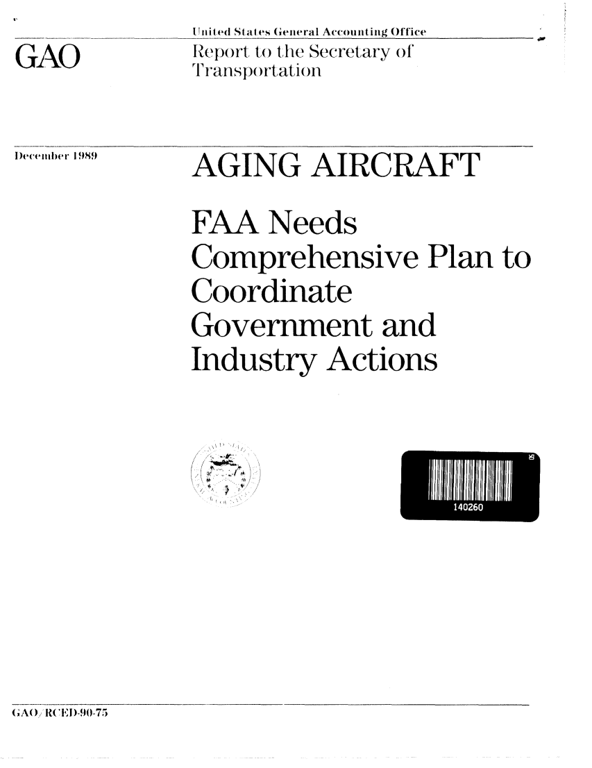 handle is hein.gao/gaobabpvi0001 and id is 1 raw text is: I Ilited StalOes General Accountring Office
Report to the Secretary of
T ians p()rtatioln


iecemter 1,9S


AGING AIRCRAFT


FAA Needs

Comprehensive Plan to

Coordinate
Government and

Industry Actions


- 4,
* TI
1'


El 1111111 U
     140260


(A(O) k I)-90-715


GiAO


9


