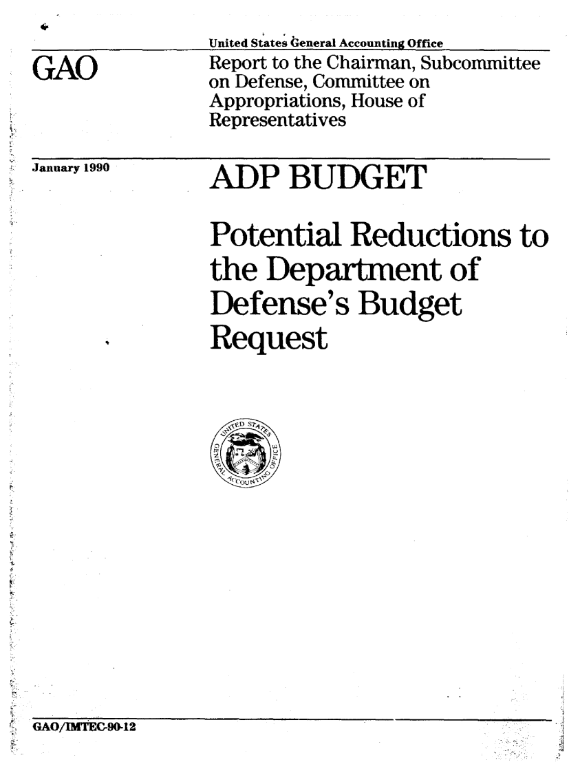 handle is hein.gao/gaobabpvt0001 and id is 1 raw text is: 

GAO


United States General Accounting Office
Report to the Chairman, Subcommittee
on Defense, Committee on
Appropriations, House of
Representatives


January 1990


ADP BUDGET


Potential Reductions to
the Department of
Defense's Budget
Request


GAO/MtrEC-90-12


