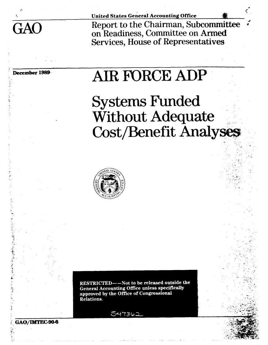 handle is hein.gao/gaobabpwk0001 and id is 1 raw text is: 
                   United States General Accounting Office
GAO                Report to the Chairman, Subcommittee
                   on Readiness, Committee on Armed
                   Services, House of Representatives


December 1989


AIR FORCE ADP


Systems Funded

Without Adequate

Cost/Benefit Analyses


GAQ/EMTFEG9O4


RESTRICTED--Not to be released outside the
General Accounting Office unless specifically
approved by the Office of Congressional
Relations.                  I

       '5-L -T 3 (C a-       I


