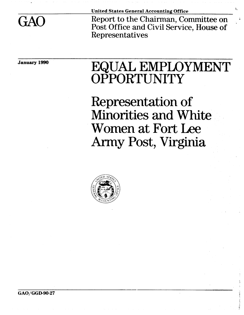 handle is hein.gao/gaobabpww0001 and id is 1 raw text is: GAO


United States General Accounting Office
Report to the Chairman, Committee on
Post Office and Civil Service, House of
Representatives


January 1990


EQUAL EMPLOYMENT
OPPORTUNITY
Representation of
Minorities and White
Women at Fort Lee
Army Post, Virginia


GAO/GGD-90-27


