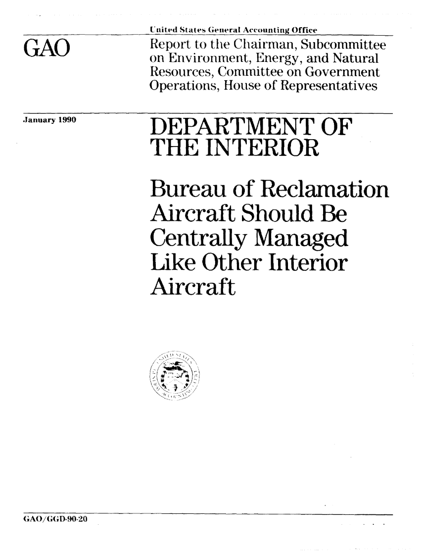 handle is hein.gao/gaobabpxw0001 and id is 1 raw text is: 

GAO


United States General Accounting Office
Report to the Chairman, Subcommittee
on Environment, Energy, and Natural
Resources, Committee on Government
Operations, House of Representatives


.January 1990


DEPARTMENT OF
THE INTERIOR

Bureau of Reclamation
Aircraft Should Be
Centrally Managed
Like Other Interior
Aircraft

/-( 1 -]

K > ...,,>


GAO/GGD-90-20


