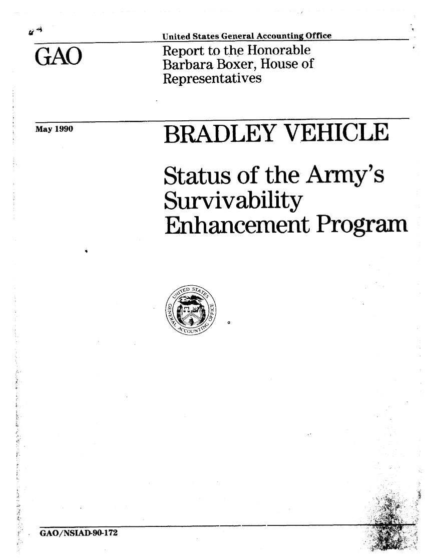 handle is hein.gao/gaobabqbt0001 and id is 1 raw text is: 


GAO


May 1990


United States General Accounting Office
Report to the Honorable
Barbara Boxer, House of
Representatives


BRADLEY VEHICLE


Status of the Army's
Survivability
Enhancement Program



  Vt Sr4A


4
  I.


GAO/NSIAUD90-172


