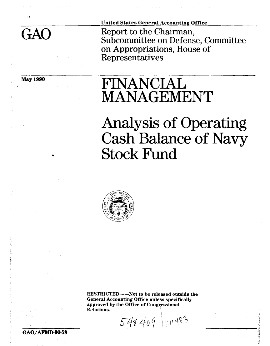 handle is hein.gao/gaobabqcm0001 and id is 1 raw text is: 
United States General Accounting Office


GAO


Report to the Chairman,
Subcommittee on Defense, Committee
on Appropriations, House of
Representatives


May 1990


FINANCIAL
MANAGEMENT


Analysis of Operating
Cash Balance of Navy

Stock Fund


RESTRICTED--Not to be released outside the
General Accounting Office unless specifically
approved by the Office of Congessional
Relations.


GAO/AFMD-90-59


!L


