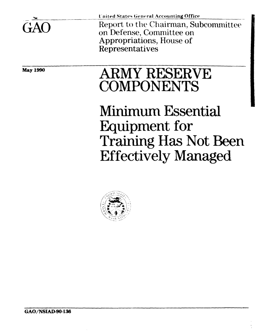 handle is hein.gao/gaobabqcy0001 and id is 1 raw text is:               United States Gentral Accounting Office
              Report to the Chairman, Subcommittee
GAO           on Defense, Committee on
              Appropriations, House of
              Representatives
May 199       ARMY RESERVE
              COMPONENTS
              Minimum Essential
              Equipment for
              Training Has Not Been
              Effectively Managed


GAO/NSIAD-90-136


