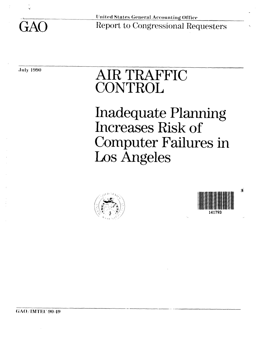 handle is hein.gao/gaobabqfd0001 and id is 1 raw text is: U nited States General Accounting Office
Report to Congressional Requesters


GAO

Jl l~ ,I 990


AIR TRAFFIC
CONTROL
Inadequate Planning
Increases Risk of
Computer Failures in
Los Angeles


III                   ll l ll 141793


{ GA O) MT EAA9-,419~


