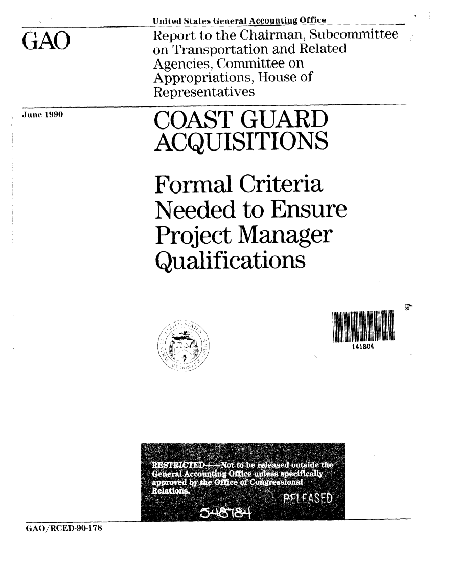 handle is hein.gao/gaobabqfh0001 and id is 1 raw text is: 

GAO


,ItuIe 199(


COAST GUARD
ACQUISITIONS


Formal Criteria
Needed to Ensure
Project Manager
Qualifications




      'A               141804


(GAO/RCED-90-178


United States General Accounting Office  _
Report to the Chairman, Subcommittee
on Transportation and Related
Agencies, Committee on
Appropriations, House of
Representatives


