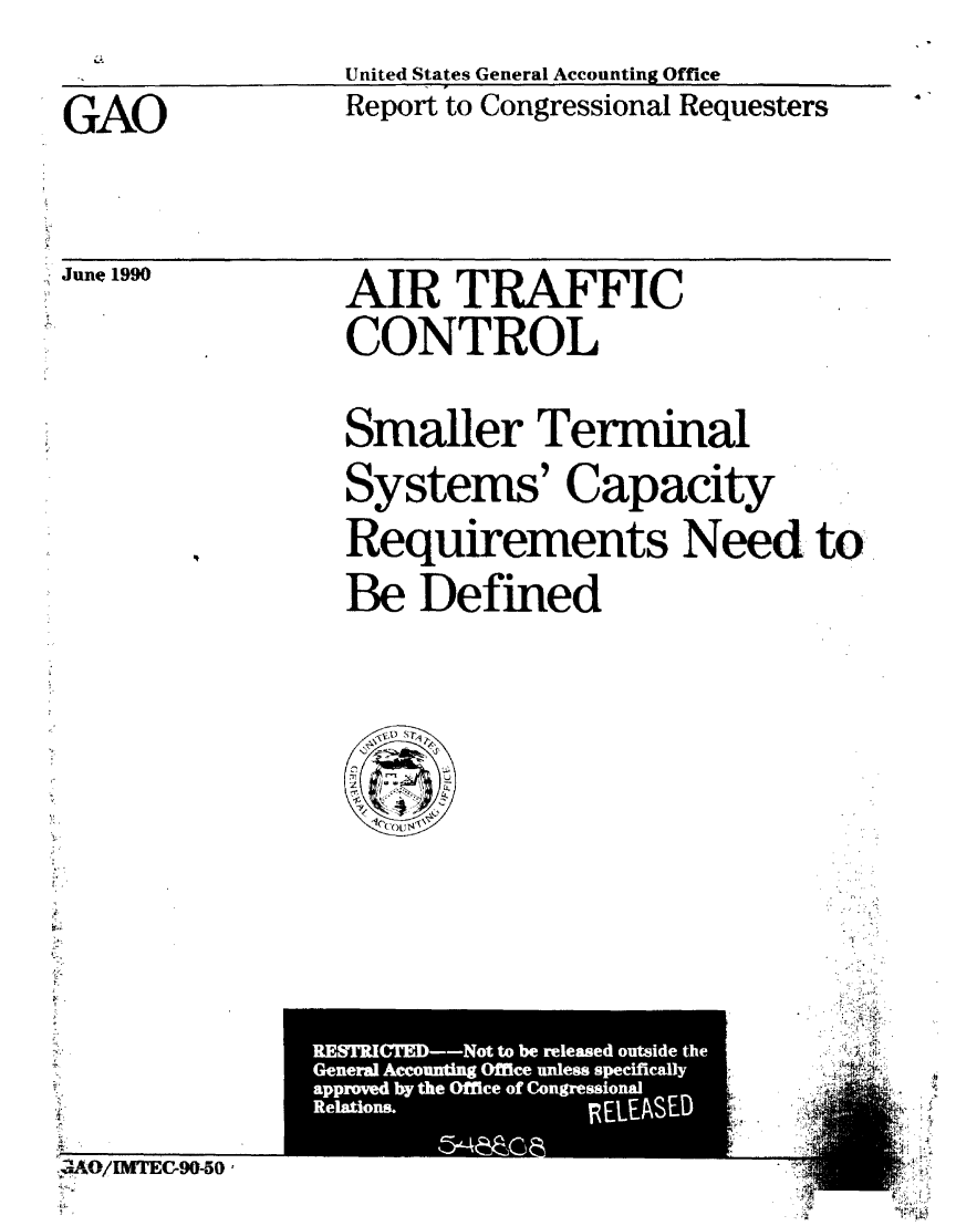 handle is hein.gao/gaobabqfs0001 and id is 1 raw text is: 
United States General Accounting Office


GAO


Report to Congressional Requesters


June 1990


AIR TRAFFIC
CONTROL


Smaller Terminal
Systems' Capacity
Requirements Need to
Be Defined


J1 o/M[rEG90-5o 0


RESTRICTED-Not to be released outside the
General Accounting Office unless specifically
approved by the Office of Congressional
Relations.        RELEASED


