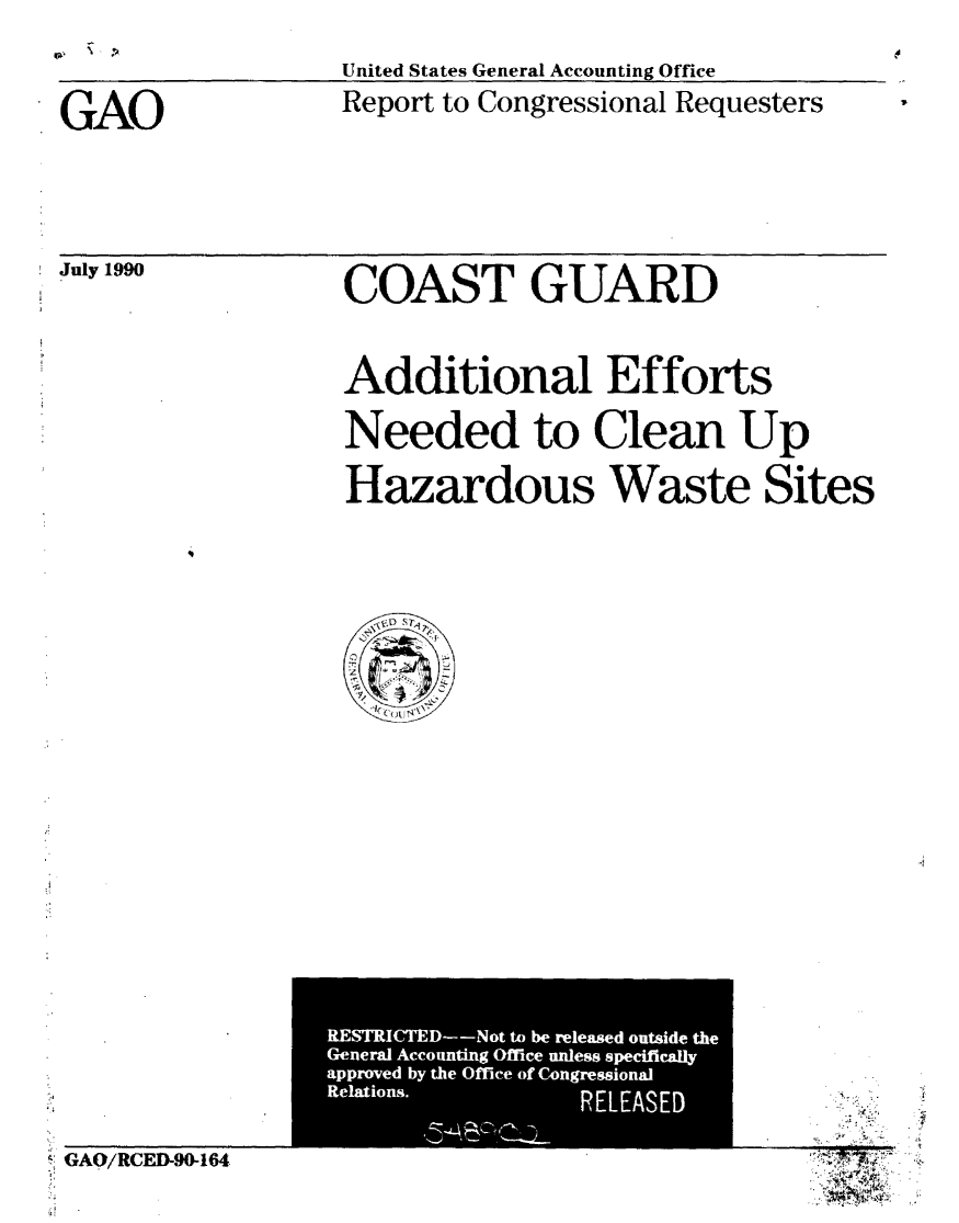 handle is hein.gao/gaobabqgh0001 and id is 1 raw text is: 

United States General Accounting Office
Report to Congressional Requesters


GAO


July 1990


COAST GUARD



Additional Efforts

Needed to Clean Up

Hazardous Waste Sites


4


GAO/RCED-90-164


GAO


REMICTED-Not to be released outside the
General Accounting Office unless specifically
approved by the Office of Congressional
Relations.       RELEASED


