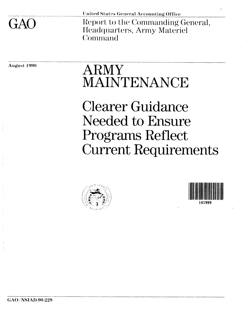 handle is hein.gao/gaobabqgo0001 and id is 1 raw text is: IUnited Stat, s (eneral At'counting Office
Report, to the Commanding General,
Headquarters, Army Materiel
(omnmand


August 1)990


ARMY
MAINTENANCE

Clearer Guidance
Needed to Ensure
Programs Reflect
Current Requirements


  114             9 Ii


GAO


G A(0}!N SI A D-90- 22.9


