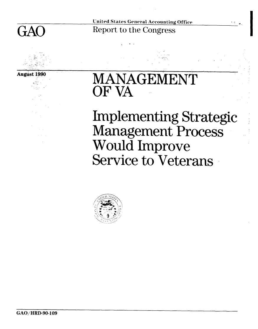 handle is hein.gao/gaobabqhs0001 and id is 1 raw text is:              United States General Accounting Office
GAO          Report to the Congress


Augst 1990


-.


MANAGEMENT
OF VA


Implementing Strategic
Management Process
Would Improve
Service to Veterans

    \l,,
'C  Y-.. 2


GAO/HRD-90-109


