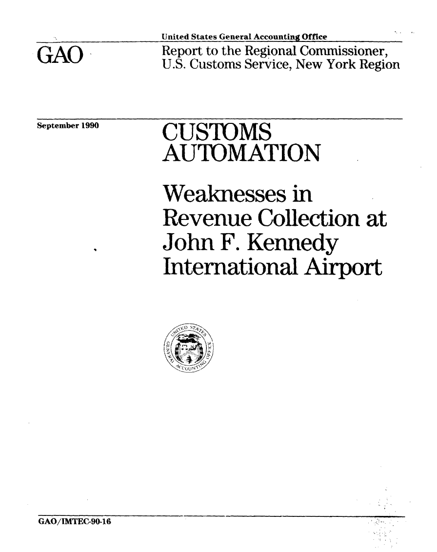 handle is hein.gao/gaobabqix0001 and id is 1 raw text is: United States General Accounting Office


GAO


Report to the Regional Commissioner,
U.S. Customs Service, New York Region


September 1990


CUSTOMS
AUTOMATION


Weaknesses in
Revenue Collection at
John F. Kennedy
International Airport


GAO/IMTEC-90-16


