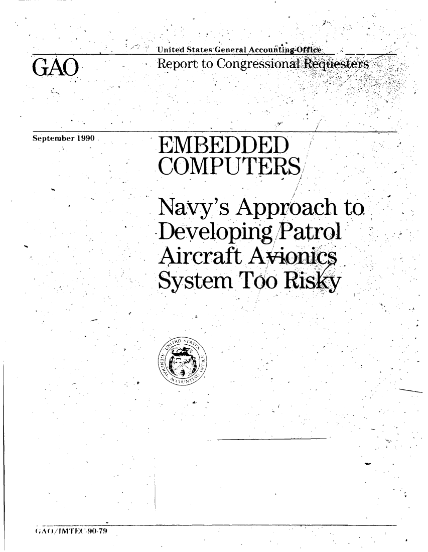 handle is hein.gao/gaobabqjo0001 and id is 1 raw text is: 
              United States-General Accounting.Offic .
GAO.          Report- to Congressional Reqi'qltieser


September 1990
              EMBEDDED
              COMPUTERS !
              Navy's Approach to
              Developing. Patrol.     ,
              Aircraft A;,,i:'.
              System Too Ri s








A /[MTE(-.90- 7.


