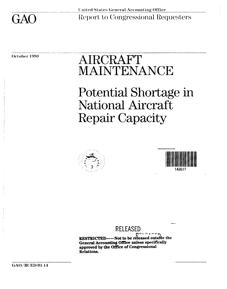 handle is hein.gao/gaobabqlt0001 and id is 1 raw text is: 


GAO






October 1990


In ni lt States Cewneral Accounting Office
     rtcp'tw to (ongressional Requesters








AIRCRAFT

MAINTENANCE



Potential Shortage in

National Aircraft

Repair Capacity


142617


-I
I


          RELEASED

RESTRICTED--Not to be rleased outside the
General Accounting Office unless specifically
approved by the Office of Congressional
Relations.


(AO/ RCE D-91-14


