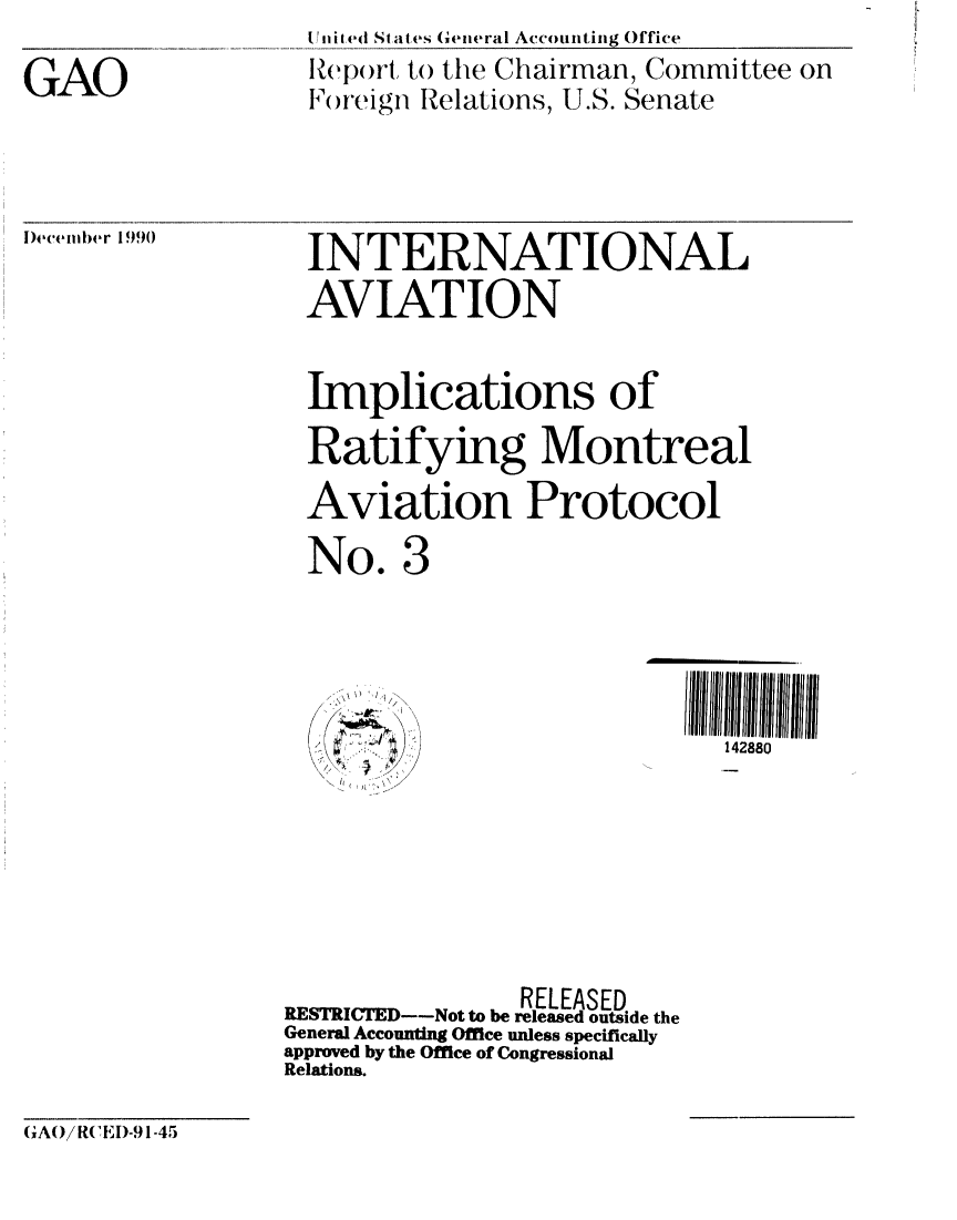handle is hein.gao/gaobabqno0001 and id is 1 raw text is: 

GAO


ii i ed States General Accounting Office
Report to the Chairman, Committee on
Foreign Relations, U.S. Senate


l)ecenwer 1990


INTERNATIONAL
AVIATION


Implications of

Ratifying Montreal
Aviation Protocol

No. 3


III1 1 1
  142880


~) j)


                RELEASED
RESTRICTED--Not to be released outside the
General Accounting Office unless specifically
approved by the Office of Congressional
Relations.


GAO/R IE -91-45


,!! ( : ,[,?  \\./


