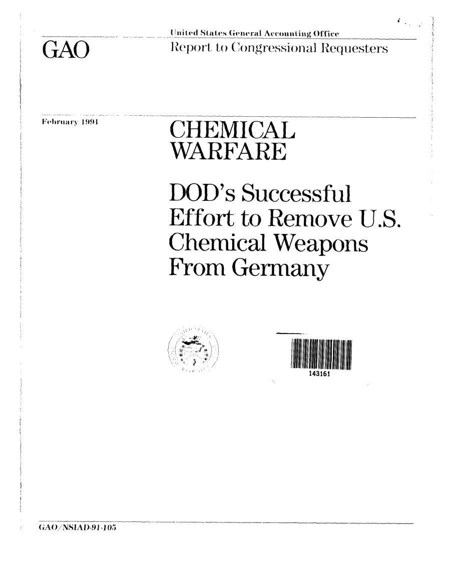 handle is hein.gao/gaobabqpu0001 and id is 1 raw text is: 


GAO


F'(- )nI a ry 1991


[ (iitied St ates General Accounting Office
I pop)rt   ( to (ongressional Requesters


CHEMICAL
WARFARE


DOD's Successful
Effort, to Remove U.S.

Chemical Weapons

From Germany


4' ..
  i *~.4,
  1'


143161


(GA( /NSIAI)-91 -1(5


