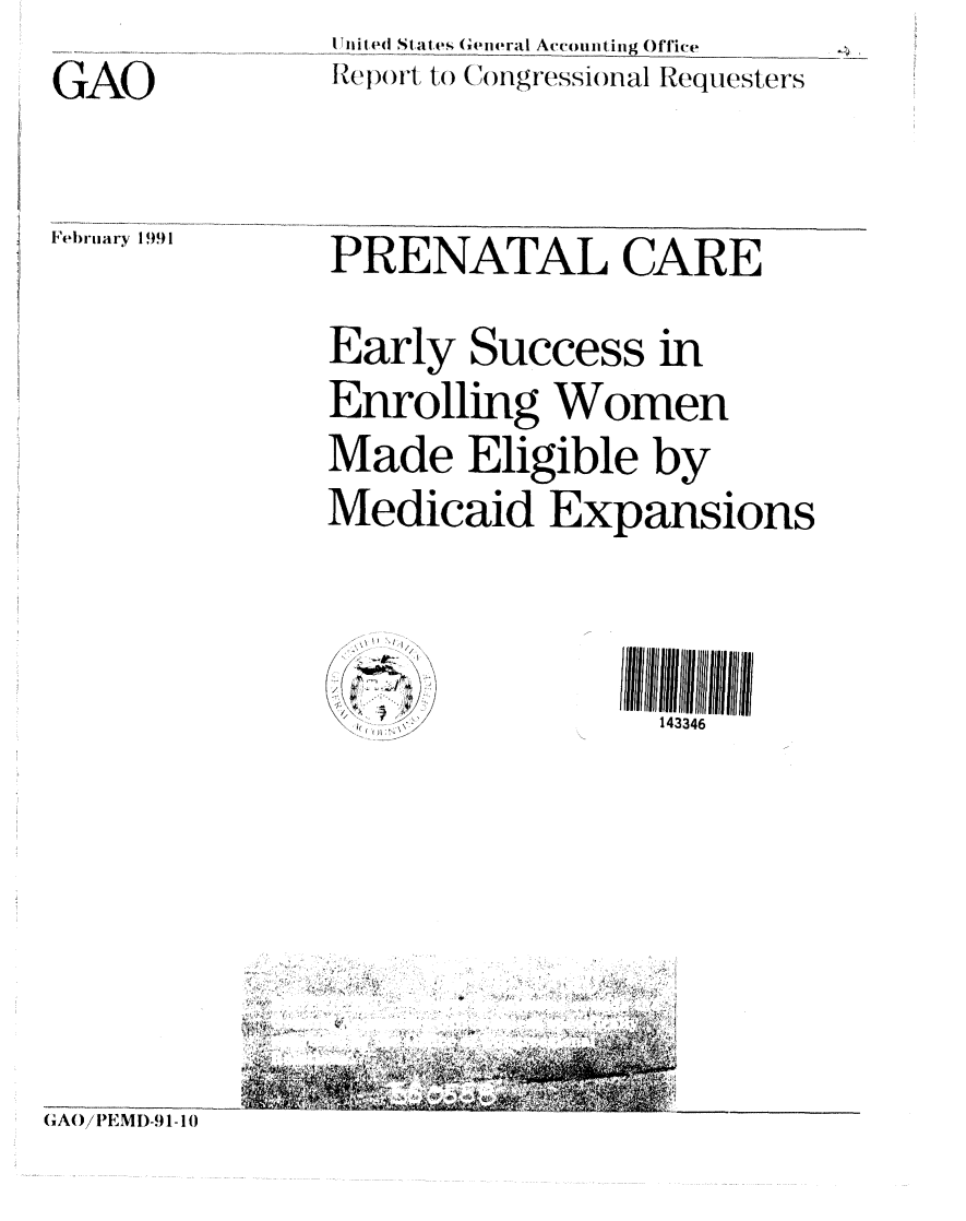 handle is hein.gao/gaobabqra0001 and id is 1 raw text is: 



GAO


F(l)rtiary 199 1


I ied States General Aeo int ing Office

ReI')i to .Cnigressial Requesters


PRENATAL CARE




Early Success in


Enrolling Women


Made Eligible by


Medicaid Expansions









                 143346


      4

R e
      A


9UC


GAO/ IIEMI)-91-10


