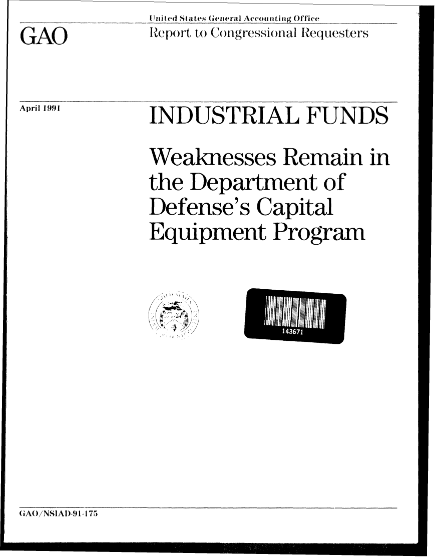 handle is hein.gao/gaobabqug0001 and id is 1 raw text is:               Ulited States General Accounting Office
GAO           Report t( ()Jgressional Requesters

April 1991    INDUSTRIAL FUNDS

              Weaknesses Remain in
              the Department of
              Defense's Capital
              Equipment Program


/


(RAO/NSIAI)-91-175


L 14367


