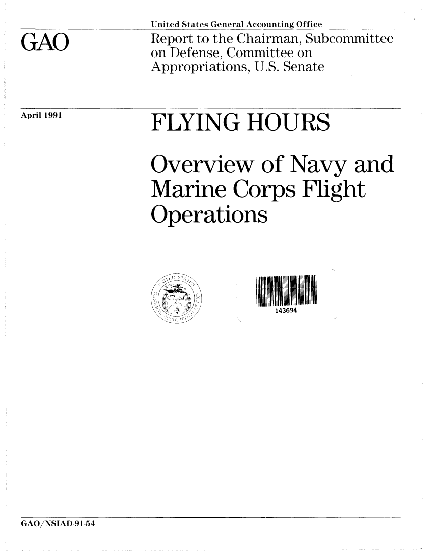 handle is hein.gao/gaobabquo0001 and id is 1 raw text is: 

GAO


United States General Accounting Office
Report to the Chairman, Subcommittee
on Defense, Committee on
Appropriations, U.S. Senate


April 1991


FLYING HOURS


Overview of Navy and
Marine Corps Flight
Operations


143694


GAO!NSIAD-91-54


