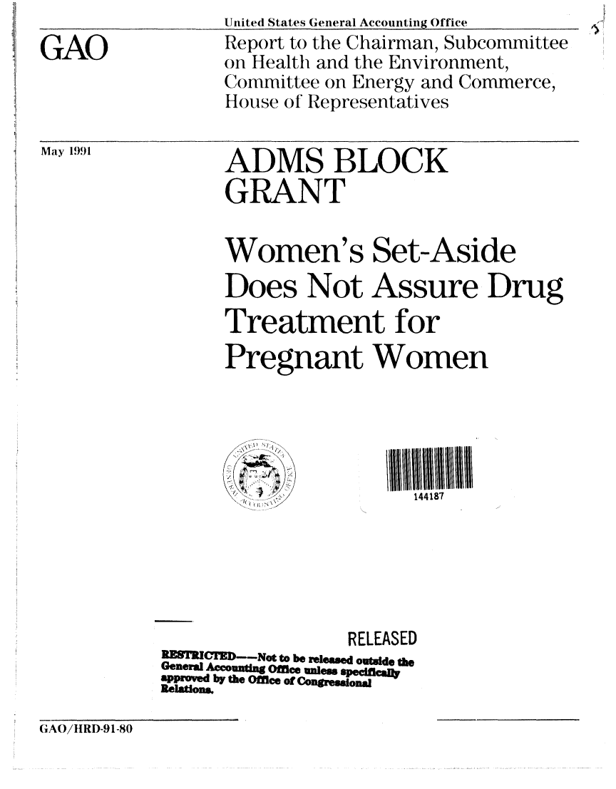 handle is hein.gao/gaobabqym0001 and id is 1 raw text is: 
GAO


United States General Accounting Office
Report to the Chairman, Subcommittee
on Health and the Environment,
Committee on Energy and Commerce,
House of Representatives


May 1991


ADMS BLOCK
GRANT


      Women's Set-Aside
      Does Not Assure Drug

      Treatment for
      Pregnant Women





                        144187






                  RELEASED
RERIC   --Not to be released outside the
General Accounting Office unless speiflcai]*
approved by the Office of Congressional
Relaons


(TAO/IIRD-91-80


