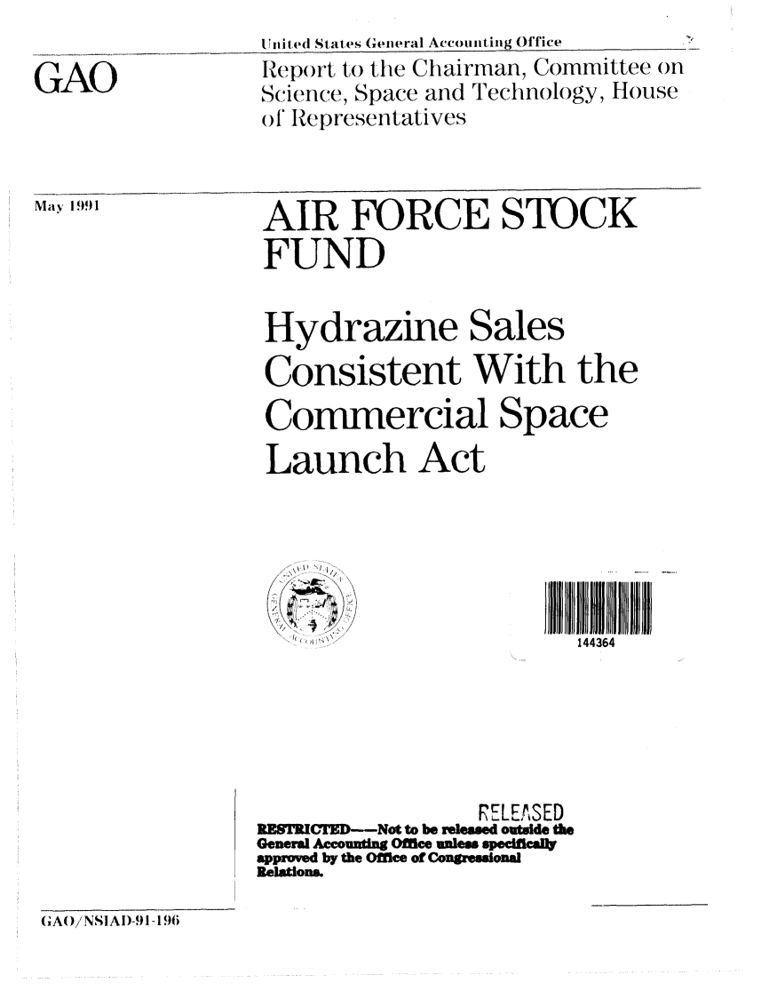 handle is hein.gao/gaobabqzo0001 and id is 1 raw text is: 

GAO


May 1991


Ulnited States General Accou nting Office
Report to the Chairman, Committee on
Slcience, Space and Technology, House
of Representatives


AIR FORCE STOCK
FUND


Hydrazine Sales

Consistent With the
Commercial Space
Launch Act






                         144364






                  RELEASED
RESTRIFED---Not to be resed outside the
General Acounting Oflee unless specinceft
approved by the Office of C ngressional
Relation&


(A/NSIA)-91 -196


