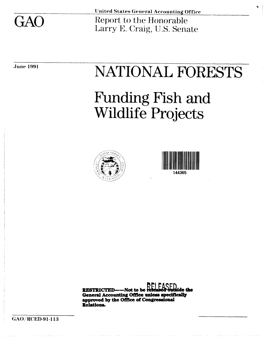 handle is hein.gao/gaobabqzp0001 and id is 1 raw text is: United States General Accounting Office
Report to the Honorable
Larry E. Craig, U.S. Senate


,1une 1991


NATIONAL FORESTS


Funding Fish and

Wildlife Projects






                   144365


RESTRCTD---Not to be  .LEVEd te
General A ounting Office uless specifll1
approved by the Office of Congresaonal
Relations.


GAO


(XAOiR( ,ED)-9 1-11:3


