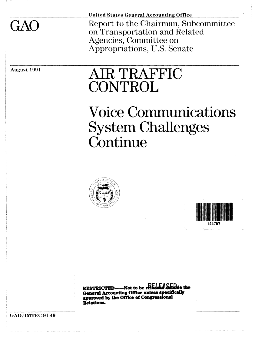 handle is hein.gao/gaobabrcv0001 and id is 1 raw text is: United States General Accounting Office
GReport to the Chairman, Subcommittee
Oon Transportation and Related
Agencies, Committee on
Appropriations, U.S. Senate


August 1991


AIR TRAFFIC
CONTROL


Voice Conmunications

System Challenges

Continue


   1'?' I , +





                             144757







RESTRICTE--Not to be r i &&de tme
General countig Office ules spefi cWaY
approved by the Office of Congessonal
Relations.


GAO/IMTE(C-91-49



