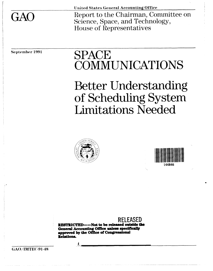 handle is hein.gao/gaobabreb0001 and id is 1 raw text is: United States General Accounting Office


GAO


Report to the Chairman, Committee on
Science, Space, and Technology,
House of Representatives


Sel ptinhbr 1991


SPACE
COMMUNICATIONS


     Better Understanding
     of Scheduling System
     Limitations Needed






                               144846







                 RELEASED
RESTRCTED--Not to be relesed outside the
General Accounting Office unlew speclflcaity
approved by the Offlce of Congressional
Relations.
      A ,,,


GA /IMTEC-91-48


