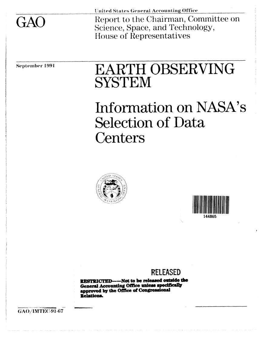 handle is hein.gao/gaobabrel0001 and id is 1 raw text is: 

GAO


t ,nit ed Stalte s Geieral Accounting Office _
Re port to the Chairman, Committee on
Science, Space, and Technology,
House of Representatives


September 1991


    EARTH OBSERVING
    SYSTEM


    Information on NASA's

    Selection of Data
    Centers






          IIIIIIII10111111 Illl      IIlllJ/l
                               144865





                  RELEASED
REST3JCMED--Not to be relemed outsid e
General Accountn Office uni eSqcUIC
apprwed by the Office of Congressiona
Relations.


GAO/ilMTE(,-91 -67


