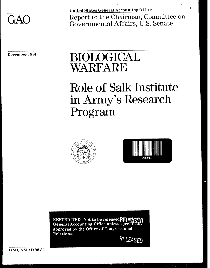 handle is hein.gao/gaobabrmd0001 and id is 1 raw text is: United States General Accounting Office


GAO


Report to the Chairman, Committee on
Governmental Affairs, U.S. Senate


)ecember 1991


BIOLOGICAL
WARFARE


Role of Salk Institute
in Army's Research
Program


El85


(GAO/NSIAD-92-33


RESTRICTED--Not to be released
General Accounting Office unless  IM
approved by the Office of Congressional
Relations.
                   RELEASED


