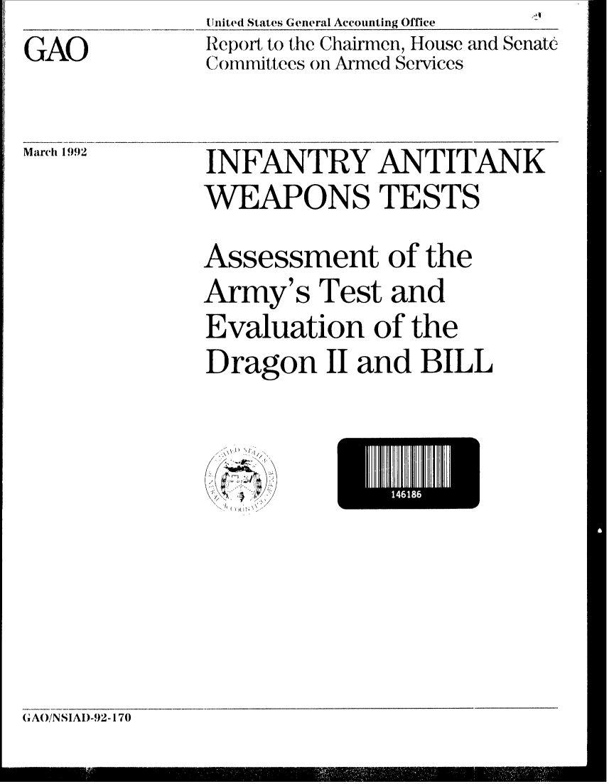 handle is hein.gao/gaobabrok0001 and id is 1 raw text is: GAO


United States General Accounting Office
Report to the Chairmen, House and Senate
Comnmittees on Armed Services


Marclh 1992


INFANTRY ANTITANK
WEAPONS TESTS
Assessment of the
Army's Test and
Evaluation of the
Dragon II and BILL


1418


(IAO/NSIAI)-92-170


