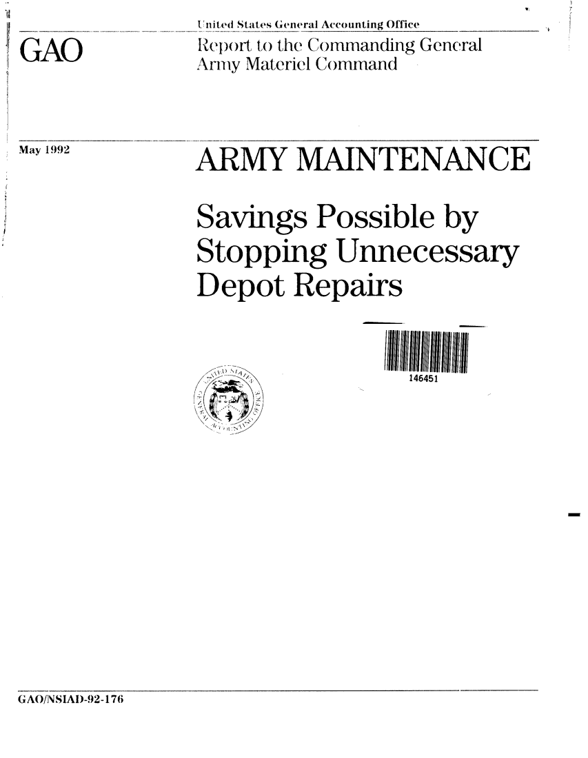 handle is hein.gao/gaobabrqr0001 and id is 1 raw text is: 

GAO


United States General Accounting Office
ReIort to the Commanding General
Armiy Materiel C()mmand


May 1992


ARMY MAINTENANCE


Savings Possible by
Stopping Unnecessary
Depot Repairs



       : , ,<,,,\146451


GAO/NSIAI)-92-176



