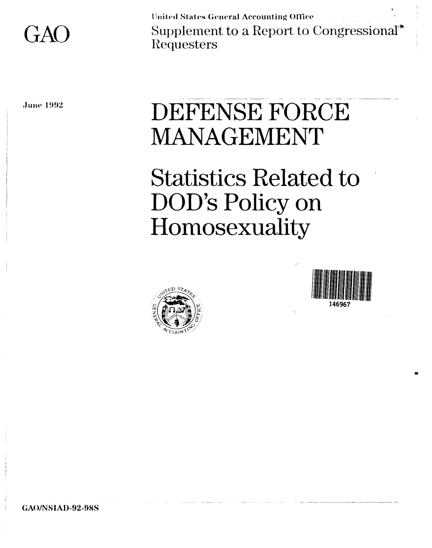 handle is hein.gao/gaobabruw0001 and id is 1 raw text is: 
GAO


Inited States General Accounting ('ice
Supplement to a R(,,p.)ort to Congressional
Requesters


Jue 1992


DEFENSE FORCE
MANAGEMENT

Statistics Related to
DOD's Policy on
Homosexuality


                     146967


GAO/NSIAD-92-98S


