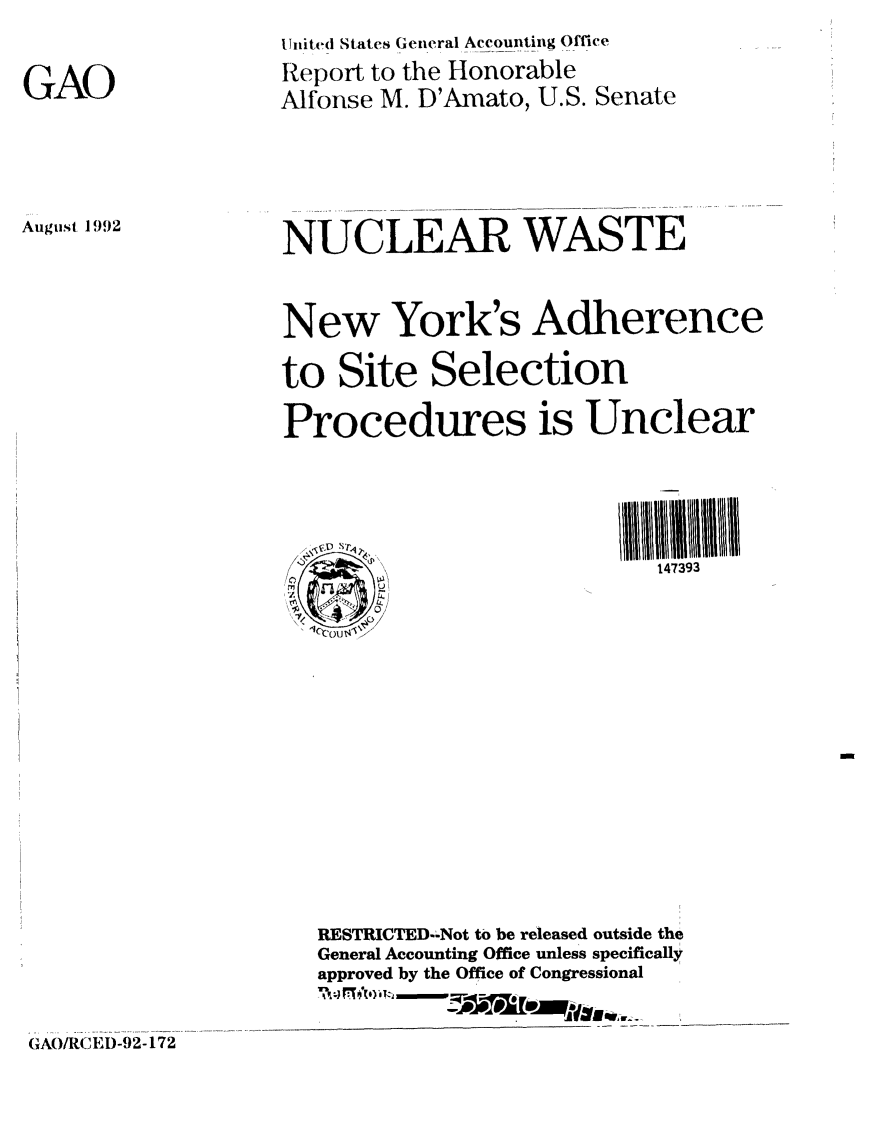 handle is hein.gao/gaobabryf0001 and id is 1 raw text is: United States Geieral Accounting Office


GAO


Report to the Honorable
Alfonse M. D'Amato, U.S.


Senate


August 1992


NUCLEAR WASTE


New York's Adherence

to Site Selection
Procedures is Unclear



                           147393












   RESTRICTED--Not to be released outside the
   General Accounting Office unless specifically
   approved by the Office of Congressional


GAO/RCED-92-172


