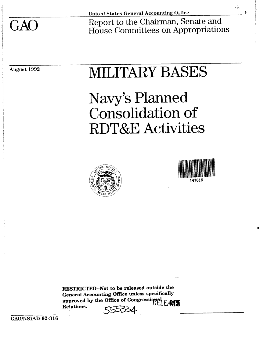 handle is hein.gao/gaobabsah0001 and id is 1 raw text is: LUtitedl States General Accounting Okfico  ________


GAO


Report to the Chairman, Senate and
House Committees on Appropriations


August 1992


MILITARY BASES


Navy's Planned
Consolidation of
RDT&E Activities




(0t r -.147616


RESTRICTED--Not to be released outside the
General Accounting Office unless specifically
approved by the Office of Congressicg r-,.
Relations.,1LN~


GAO/NSIAD-92-316


