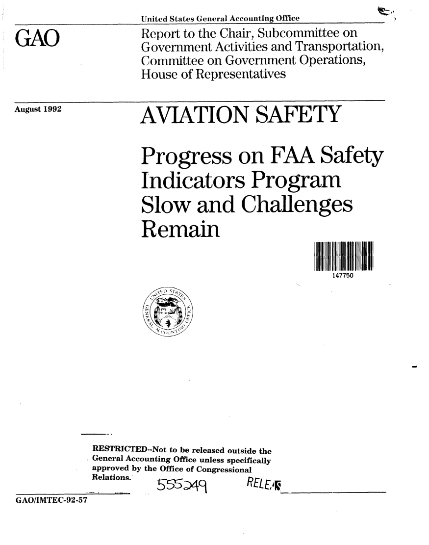 handle is hein.gao/gaobabsbh0001 and id is 1 raw text is: 



GAO


United States General Accounting Office

Report to the Chair, Subcommittee on
Government Activities and Transportation,
Committee on Government Operations,
House of Representatives


AVIATION SAFETY



Progress on FAA Safety

Indicators Program

Slow and Challenges

Remain



                             147750


   1) ~*q
 '~   I
      4-
  I-i
2
1~, 4 f
  l(~ )I~~


RESTRICTED--Not to be released outside the
General Accounting Office unless specifically
approved by the Office of Congressional
Relations.


b  ~'L :)-


'1t2LLJ~ ___________________


GAO/IMTEC-92-57


August 1992


m


