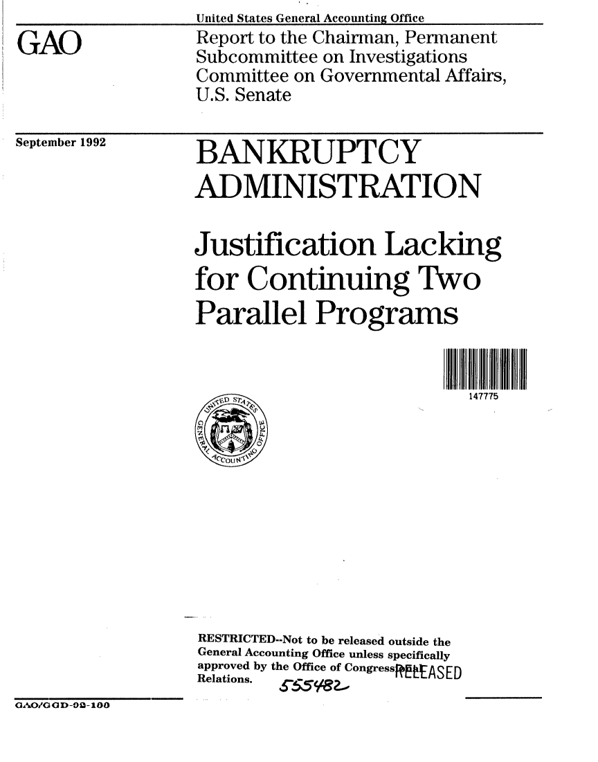 handle is hein.gao/gaobabsbp0001 and id is 1 raw text is: 
GAO


United States General Accowiting Office
Report to the Chairman, Permanent
Subcommittee on Investigations
Committee on Governmental Affairs,
U.S. Senate


September 1992


BANKRUPTCY
ADMINISTRATION


Justification Lacking
for Continuing Two
Parallel Programs


                            147775











RESTRICTED-.Not to be released outside the
General Accounting Office unless specifically
approved by the Office of CongressRASED
Relations.


OAO/GOD-02-100


