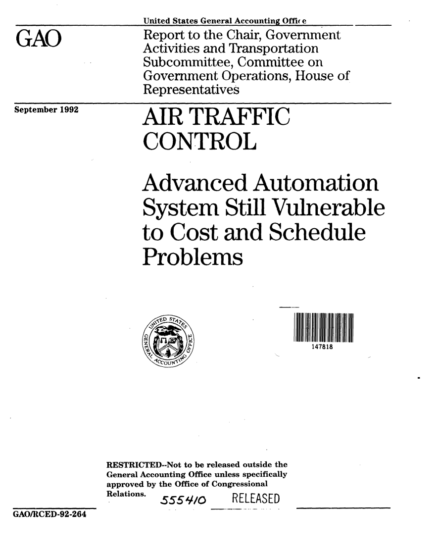 handle is hein.gao/gaobabsbz0001 and id is 1 raw text is: 

GAO


United States General Accounting Office
Report to the Chair, Government
Activities and Transportation
Subcommittee, Committee on
Government Operations, House of
Representatives


September 1992


AIR TRAFFIC
CONTROL

Advanced Automation
System Still Vulnerable
to Cost and Schedule
Problems




      C)  h-I1  4 7 8 1 8


RESTRICTED--Not to be released outside the
General Accounting Office unless specifically
approved by the Office of Congressional
Relations. 555 .//Q RELEASED


GAO/RCED-92-264


