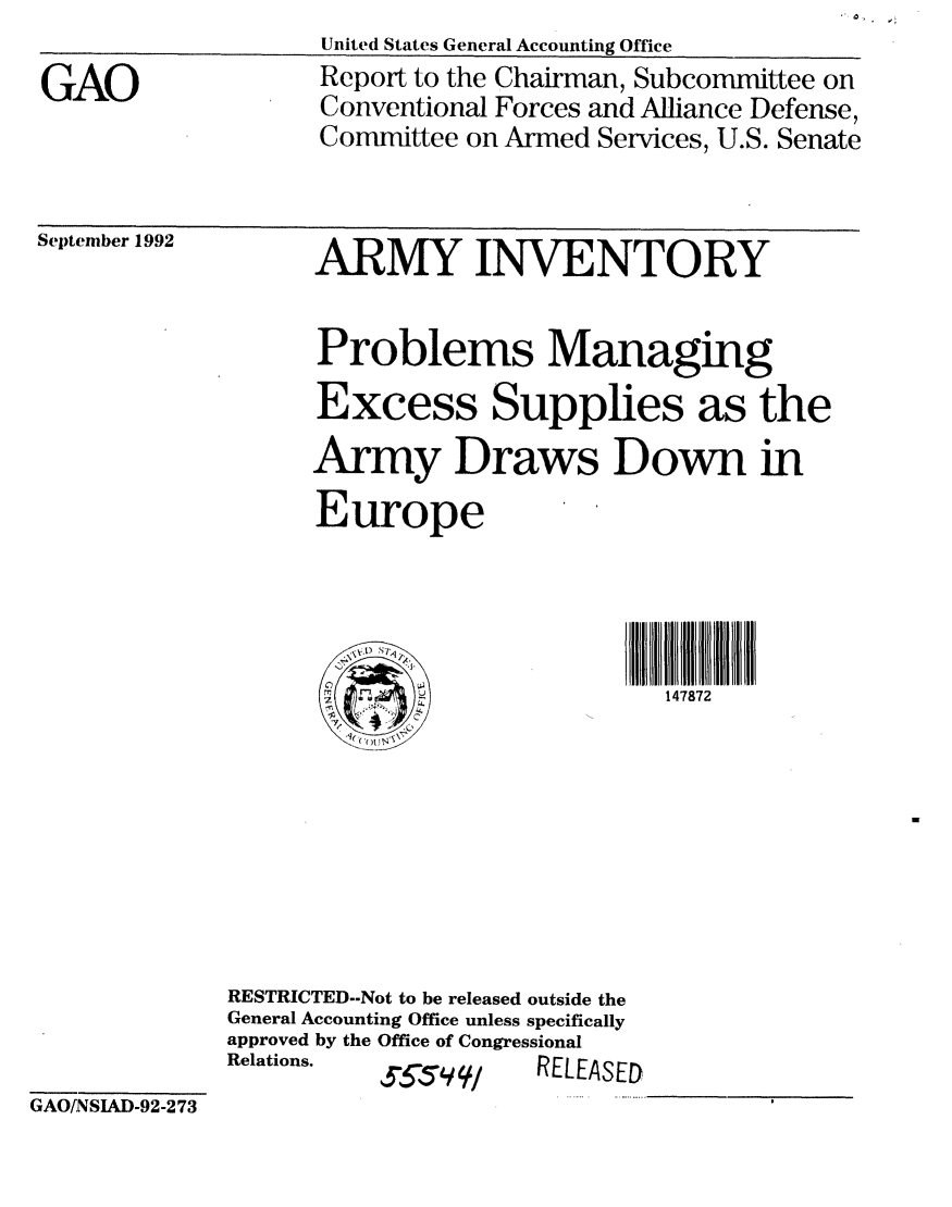 handle is hein.gao/gaobabscm0001 and id is 1 raw text is: United States General Accounting Office


GAO


September 1992


Report to the Chairman, Subcommittee on
Conventional Forces and Alliance Defense,
Committee on Armed Services, U.S. Senate


      ARMY INVENTORY


      Problems Managing
      Excess Supplies as the
      Army Draws Down in
      Europe




      ~~ )                   147872








RESTRICTED--Not to be released outside the
General Accounting Office unless specifically
approved by the Office of Congressional
Relations.           R/LEAE


GAO[NSIAD-92-273


