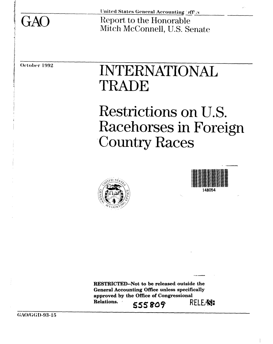 handle is hein.gao/gaobabsdq0001 and id is 1 raw text is: 

GAO


I itil,! Stat,es (ieral Accounting  'ff <
Report to the Honorable
Mitch McConnell, U.S. Senate


October 1 992


INTERNATIONAL

TRADE


Restrictions on U.S.

Racehorses in Foreign

Country Races


I illl
  148054


RESTRICTED--Not to be released outside the
General Accounting Office unless specifically
approved by the Office of Congressional
Relations. ,     - 1 I r_


I.1:


(,AO/(,(,D-93-15


b3:1 itr7


I LL


