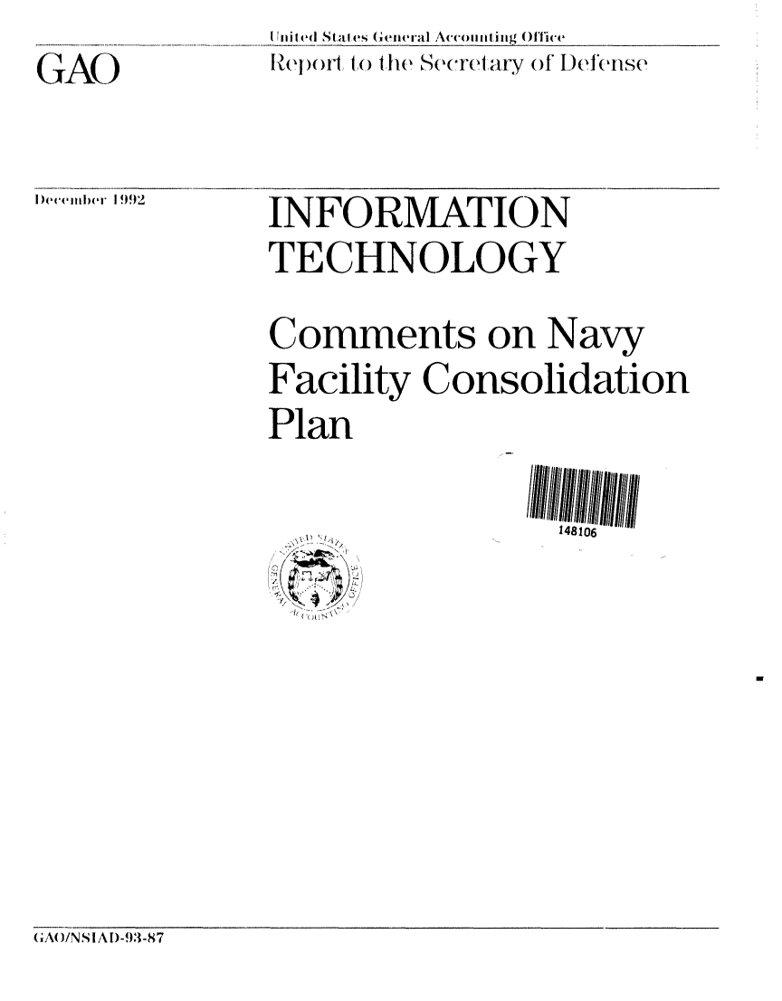 handle is hein.gao/gaobabsdz0001 and id is 1 raw text is: GAO


I4i I ed Stal|es General Accoiiunting )ficve
Reilf to. the See arIary of I)efense


)ecemlber 1992


INFORMATION
TECHNOLOGY
Comments on Navy
Facility Consolidation
Plan

                  148106


(;A( )/N SI A D-93-87



